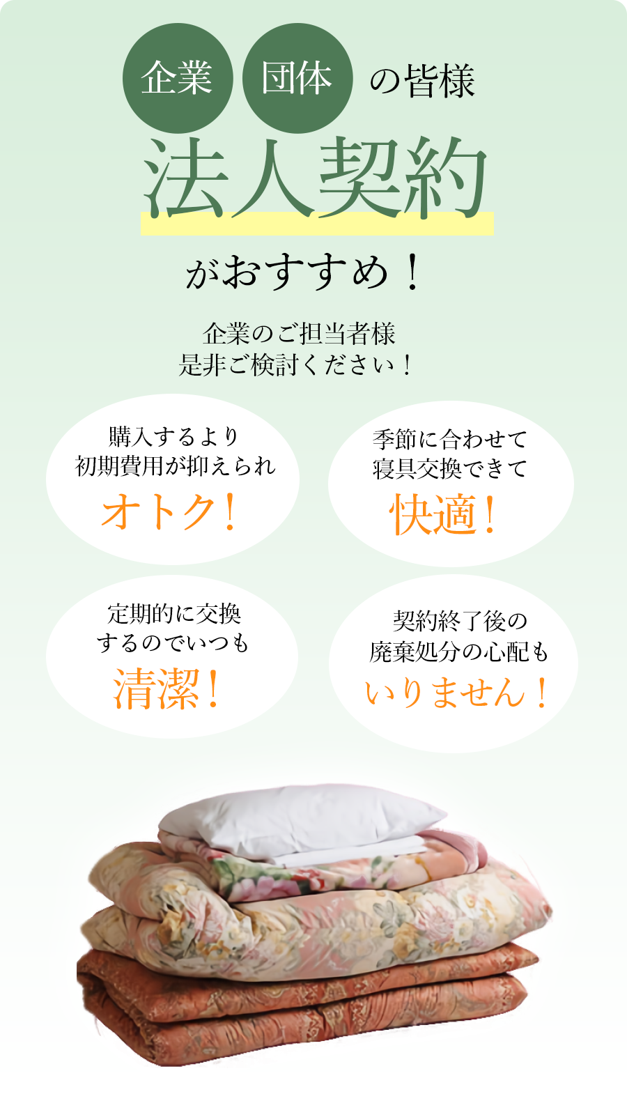 企業・団体の皆様 法人契約がおすすめ!企業のご担当者様是非ご検討ください!購入するより初期費用が抑えられオトク!季節に合わせて寝具交換できて快適!定期的に交換するのでいつも清潔!契約終了後の廃棄処分の心配もいりません!
