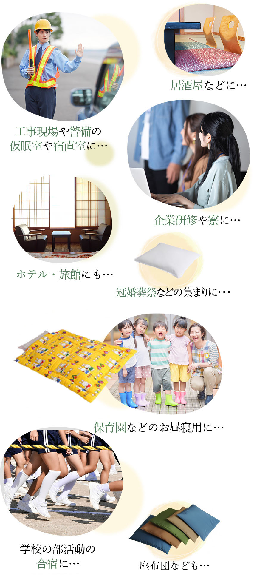 工事現場や警備の仮眠室や宿直室に…/居酒屋などに…/企業研修や寮に…/ホテル・旅館にも…/座布団なども…/保育園などのお昼寝用に…/冠婚葬祭などの集まりに…/学校の部活動の合宿に…座布団なども…